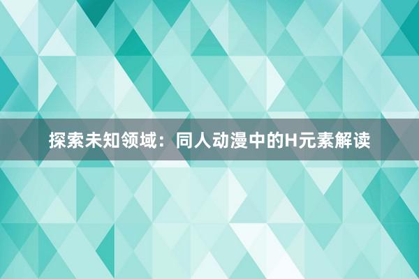 探索未知领域：同人动漫中的H元素解读